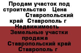 Продам участок под строительство › Цена ­ 3 500 000 - Ставропольский край, Ставрополь г. Недвижимость » Земельные участки продажа   . Ставропольский край,Ставрополь г.